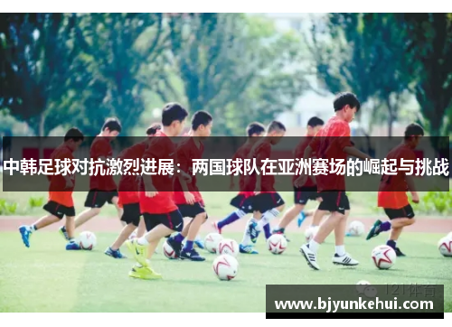 中韩足球对抗激烈进展：两国球队在亚洲赛场的崛起与挑战
