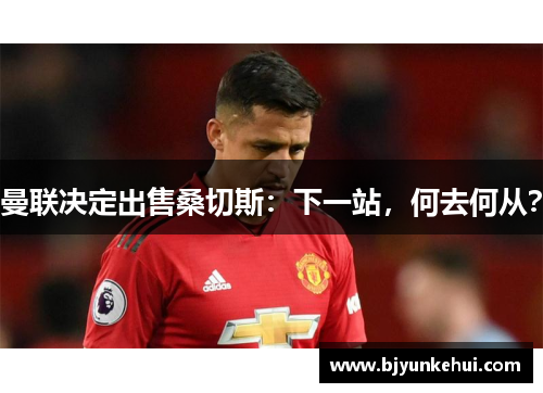 曼联决定出售桑切斯：下一站，何去何从？